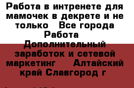 Работа в интренете для мамочек в декрете и не только - Все города Работа » Дополнительный заработок и сетевой маркетинг   . Алтайский край,Славгород г.